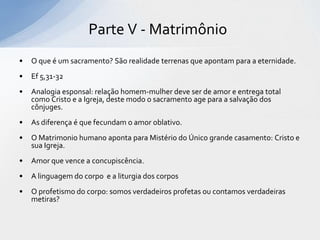 Parte V - Matrimônio
•   O que é um sacramento? São realidade terrenas que apontam para a eternidade.
•   Ef 5,31-32
•   Analogia esponsal: relação homem-mulher deve ser de amor e entrega total
    como Cristo e a Igreja, deste modo o sacramento age para a salvação dos
    cônjuges.
•   As diferença é que fecundam o amor oblativo.
•   O Matrimonio humano aponta para Mistério do Único grande casamento: Cristo e
    sua Igreja.
•   Amor que vence a concupiscência.
•   A linguagem do corpo e a liturgia dos corpos
•   O profetismo do corpo: somos verdadeiros profetas ou contamos verdadeiras
    metiras?
 
