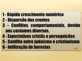 1 - Rápido crescimento numérico
2 - Dispersão dos crentes
3 - Conflitos comportamentais, devido
  aos costumes diversos.
4 - Expectativas cristãs e perseguições
5 - Conflito entre judaísmo e cristianismo
6 - Infiltração de heresias
 
