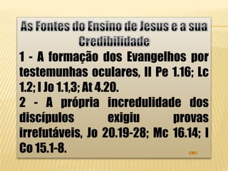 1 - A formação dos Evangelhos por
testemunhas oculares, II Pe 1.16; Lc
1.2; I Jo 1.1,3; At 4.20.
2 - A própria incredulidade dos
discípulos             exigiu provas
irrefutáveis, Jo 20.19-28; Mc 16.14; I
Co 15.1-8.
 