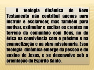 A teologia dinâmica do Novo
Testamento não contribui apenas para
instruir e esclarecer, mas também para
motivar, estimular e excitar os crentes no
terreno da comunhão com Deus, no da
ética na convivência com o próximo e na
evangelização e na obra missionária. Essa
teologia dinâmica emerge da pessoa e do
ensino de Jesus, e se desenvolve sob a
orientação do Espírito Santo.
 