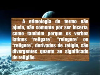 A etimologia do termo não
ajuda, não somente por ser incerta,
como também porque os verbos
latinos “religare”, “relegere” ou
“religere”, derivados de relígio, são
divergentes quanto ao significado
de religião.
 