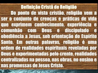Do ponto de vista cristão, religião vem a
ser o conjunto de crenças e práticas de vida
que exprimem conhecimento, experiência e
comunhão com Deus e discipulado e
obediência a Jesus, sob orientação do Espírito
Santo. Em outras palavras, religião é uma
ordem de realidades espirituais reveladas por
Deus e experimentadas pelo crente, realidades
centralizadas na pessoa, nas obras, no ensino e
nas promessas de Jesus Cristo.
 