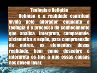 Religião é a realidade espiritual
vivida pelo adorador, enquanto a
teologia é o processo de conhecimento
que analisa, interpreta, compreende,
sistematiza e expõe, para compreensão
de outros, os elementos dessa
realidade, bem como descobre e
interpreta os fins a que essas causas
nos devem levar.
 