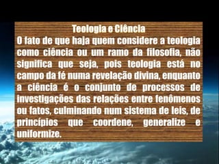 O fato de que haja quem considere a teologia
como ciência ou um ramo da filosofia, não
significa que seja, pois teologia está no
campo da fé numa revelação divina, enquanto
a ciência é o conjunto de processos de
investigações das relações entre fenômenos
ou fatos, culminando num sistema de leis, de
princípios que coordene, generalize e
uniformize.
 
