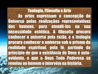 As artes expressam a concepção do
Universo pelas realizações representativas
dos homens, para atendê-los na sua
necessidade estética. A filosofia procura
conhecer o universo pela razão, e a teologia
procura conhecer o universo sob o prisma da
realidade espiritual, pela fé, partindo do
princípio de que a existência de Deus é auto-
evidente, e que o Deus Todo Poderoso se
revelou ao homem e intervém na história.
 