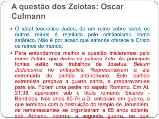 A questão dos Zelotas: Oscar CulmannO ideal teocrático Judeu, de um reino sobre todos os outros reinos é rejeitado pelo cristianismo como satânico. Não é por acaso que satanás oferece a Cristo os reinos do mundo. Para entendermos melhor a questão iniciaremos pelo nome Zelota, que deriva da palavra Zelo. As principais fontes estão nos trabalhos de Josefus, BellumJudaicum,e noantiquitios, Representavam a ala extremada do partido anti-romano. Este partido extremista pregava a guerra santa, e preparavam-se para ela. Foram uma pedra no sapato Romano. Em At. 21:38, aparecem sob o título romano: Sicaros - Bandidos. Nos anos 60-70 a.D. entraram em guerra, o que terminou com a destruição do templo de Jerusalém, os remanescentes se organizaram e 65 anos adiante, sob Adriano, ocorreu a segunda guerra, na qual Barkochba proclamou-se messias e rei político de Israel, e terminou como um dos maiores massacres da história. 