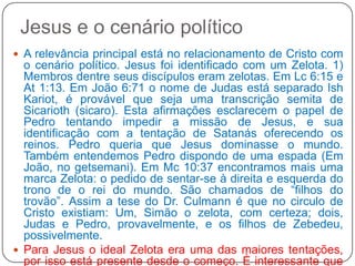 Jesus e o cenário políticoA relevância principal está no relacionamento de Cristo com o cenário político. Jesus foi identificado com um Zelota. 1) Membros dentre seus discípulos eram zelotas. Em Lc 6:15 e At 1:13. Em João 6:71 o nome de Judas está separado IshKariot, é provável que seja uma transcrição semita de Sicarioth (sicaro). Esta afirmações esclarecem o papel de Pedro tentando impedir a missão de Jesus, e sua identificação com a tentação de Satanás oferecendo os reinos. Pedro queria que Jesus dominasse o mundo. Também entendemos Pedro dispondo de uma espada (Em João, no getsemani). Em Mc 10:37 encontramos mais uma marca Zelota: o pedido de sentar-se à direita e esquerda do trono de o rei do mundo. São chamados de “filhos do trovão”. Assim a tese do Dr. Culmann é que no circulo de Cristo existiam: Um, Simão o zelota, com certeza; dois, Judas e Pedro, provavelmente, e os filhos de Zebedeu, possivelmente. Para Jesus o ideal Zelota era uma das maiores tentações, por isso está presente desde o começo. È interessante que o evangelista Lucas narra da seguinte maneira em Lc 4:34 – “até outra ocasião”. 1) Após o Batismo, 2) por Pedro, quando é severamente repreendido, 3) No getsemani, durante a revolta iniciada por Pedro.    