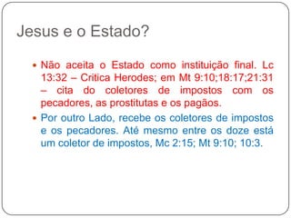 Jesus e o Estado?Não aceita o Estado como instituição final. Lc 13:32 – Critica Herodes; em Mt 9:10;18:17;21:31 – cita do coletores de impostos com os pecadores, as prostitutas e os pagãos.Por outro Lado, recebe os coletores de impostos e os pecadores. Até mesmo entre os doze está um coletor de impostos, Mc 2:15; Mt 9:10; 10:3.