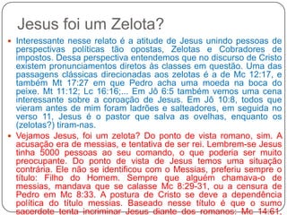 Jesus foi um Zelota?Interessante nesse relato é a atitude de Jesus unindo pessoas de perspectivas políticas tão opostas, Zelotas e Cobradores de impostos. Dessa perspectiva entendemos que no discurso de Cristo existem pronunciamentos diretos às classes em questão. Uma das passagens clássicas direcionadas aos zelotas é a de Mc 12:17, e também Mt 17:27 em que Pedro acha uma moeda na boca do peixe. Mt 11:12; Lc 16:16;... Em Jô 6:5 também vemos uma cena interessante sobre a coroação de Jesus. Em Jô 10:8, todos que vieram antes de mim foram ladrões e salteadores, em seguida no verso 11, Jesus é o pastor que salva as ovelhas, enquanto os (zelotas?) tiram-nas.Vejamos Jesus, foi um zelota? Do ponto de vista romano, sim. A acusação era de messias, e tentativa de ser rei. Lembrem-se Jesus tinha 5000 pessoas ao seu comando, o que poderia ser muito preocupante. Do ponto de vista de Jesus temos uma situação contrária. Ele não se identificou com o Messias, preferiu sempre o título: Filho do Homem. Sempre que alguém chamava-o de messias, mandava que se calasse Mc 8:29-31, ou a censura de Pedro em Mc 8:33. A postura de Cristo se deve a dependência política do título messias. Baseado nesse título é que o sumo sacerdote tenta incriminar Jesus diante dos romanos: Mc 14:61, “sois o Messias?”. Esse também é o contexto da passagem de Jô 18:33, “meu reino não e deste mundo”. Outra acusação contra Jesus que o identificava com os zelotas foi a de Lc 23:2 – sonegação de impostos, vide problema em Mc 12:12-13. Nesse texto existe um mistério, o relacionamento entre César e Deus. 
