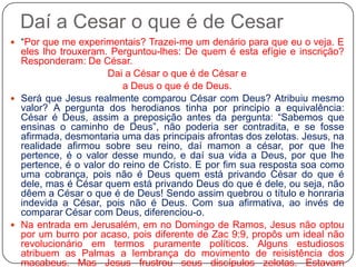 Daí a Cesar o que é de Cesar“Por que me experimentais? Trazei-me um denário para que eu o veja. E eles lho trouxeram. Perguntou-lhes: De quem é esta efígie e inscrição? Responderam: De César. Dai a César o que é de César e a Deus o que é de Deus. Será que Jesus realmente comparou César com Deus? Atribuiu mesmo valor? A pergunta dos herodianos tinha por principio a equivalência: César é Deus, assim a preposição antes da pergunta: “Sabemos que ensinas o caminho de Deus”, não poderia ser contradita, e se fosse afirmada, desmontaria uma das principais afrontas dos zelotas. Jesus, na realidade afirmou sobre seu reino, daí mamon a césar, por que lhe pertence, é o valor desse mundo, e daí sua vida a Deus, por que lhe pertence, é o valor do reino de Cristo. E por fim sua resposta soa como uma cobrança, pois não é Deus quem está privando César do que é dele, mas é César quem está privando Deus do que é dele, ou seja, não dêem a César o que é de Deus! Sendo assim quebrou o título e honraria indevida a César, pois não é Deus. Com sua afirmativa, ao invés de comparar César com Deus, diferenciou-o.Na entrada em Jerusalém, em no Domingo de Ramos, Jesus não optou por um burro por acaso, pois diferente de Zac 9:9, propôs um ideal não revolucionário em termos puramente políticos. Alguns estudiosos atribuem as Palmas a lembrança do movimento de reisistência dos macabeus. Mas Jesus frustrou seus discípulos zelotas. Estavam preparados para lutar, mas Jesus disse: “Embainha tua espada” Mt 26:52,  então os discípulos fugiram v.56.  No fim, a condenação de Jesus atribuída pelos romanos foi de Zelota: Rei dos Judeus – Jô 19:19. Durante a decisão final são apresentados dois líderes zelotas: Jesus, e Barrabas. Barrabas preso numa insurreição: Mc 15:7.  
