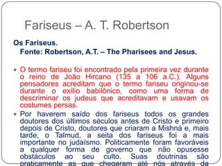 Fariseus – A. T. RobertsonOs Fariseus.	Fonte: Robertson, A.T. – ThePhariseesand Jesus. O termo fariseu foi encontrado pela primeira vez durante o reino de João Hircano (135 a 106 a.C.). Alguns pensadores acreditam que o termo fariseu originou-se durante o exílio babilônico, como uma forma de descriminar os judeus que acreditavam e usavam os costumes persas. Por haverem saído dos fariseus todos os grandes doutores dos últimos séculos antes de Cristo e primeiro depois de Cristo, doutores que criaram a Mishná e, mais tarde, o Talmud, a seita dos fariseus foi a mais importante no judaísmo. Politicamente foram favoráveis a qualquer forma de governo que não opusesse obstáculos ao seu culto. Suas doutrinas são praticamente as que chegaram até nós através da Mishná e do Talmud.