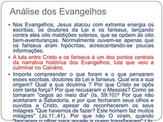 Análise dos EvangelhosNos Evangelhos, Jesus atacou com extrema energia os escribas, os doutores da Lei e os fariseus, lançando contra eles oito maldições solenes, que se opõem às oito bem-aventuranças. Normalmente ouvem-se apenas que os fariseus eram hipócritas, acrescentando-se poucas informações.A luta entre Cristo e os fariseus é um dos pontos centrais da narrativa histórica dos Evangelhos, luta que veio a culminar no Calvário.Importa compreender o que foram e o que pensaram esses escribas, doutores da Lei e fariseus. Qual era a sua origem? Qual a sua doutrina ? Por que Cristo se opôs com tanta força? Por que recusaram o Messias? Como se tornaram "cegos ao meio dia" (Is. 59:10)? Por que não aceitaram a Sabedoria, e por que fecharam seus olhos e ouvidos a Cristo, apesar de reconhecerem os seus milagres "Que havemos de fazer? Este homem faz muitos milagres" (Jo.11:,41). Por que não O viram, quando "lançaram o olhar para aquele a quem transfixaram" (Jo. 19:37)?