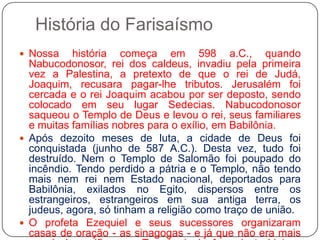 História do FarisaísmoNossa história começa em 598 a.C., quando Nabucodonosor, rei dos caldeus, invadiu pela primeira vez a Palestina, a pretexto de que o rei de Judá, Joaquim, recusara pagar-lhe tributos. Jerusalém foi cercada e o rei Joaquim acabou por ser deposto, sendo colocado em seu lugar Sedecias. Nabucodonosor saqueou o Templo de Deus e levou o rei, seus familiares e muitas famílias nobres para o exílio, em Babilônia.Após dezoito meses de luta, a cidade de Deus foi conquistada (junho de 587 A.C.). Desta vez, tudo foi destruído. Nem o Templo de Salomão foi poupado do incêndio. Tendo perdido a pátria e o Templo, não tendo mais nem rei nem Estado nacional, deportados para Babilônia, exilados no Egito, dispersos entre os estrangeiros, estrangeiros em sua antiga terra, os judeus, agora, só tinham a religião como traço de união.O profeta Ezequiel e seus sucessores organizaram casas de oração - as sinagogas - e já que não era mais possível sacrificar no Templo (pois fora destruído), a sinagoga se tornou, desde então, o centro da vida religiosa judaica.