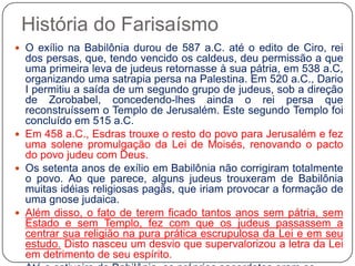 História do FarisaísmoO exílio na Babilônia durou de 587 a.C. até o edito de Ciro, rei dos persas, que, tendo vencido os caldeus, deu permissão a que uma primeira leva de judeus retornasse à sua pátria, em 538 a.C, organizando uma satrapia persa na Palestina. Em 520 a.C., Dario I permitiu a saída de um segundo grupo de judeus, sob a direção de Zorobabel, concedendo-lhes ainda o rei persa que reconstruíssem o Templo de Jerusalém. Este segundo Templo foi concluído em 515 a.C.Em 458 a.C., Esdras trouxe o resto do povo para Jerusalém e fez uma solene promulgação da Lei de Moisés, renovando o pacto do povo judeu com Deus.Os setenta anos de exílio em Babilônia não corrigiram totalmente o povo. Ao que parece, alguns judeus trouxeram de Babilônia muitas idéias religiosas pagãs, que iriam provocar a formação de uma gnose judaica.Além disso, o fato de terem ficado tantos anos sem pátria, sem Estado e sem Templo, fez com que os judeus passassem a centrar sua religião na pura prática escrupulosa da Lei e em seu estudo. Disto nasceu um desvio que supervalorizou a letra da Lei em detrimento de seu espírito.Até o cativeiro de Babilônia, os próprios sacerdotes eram os guardiães da Torah (a Lei de Moisés, isto é, o Pentatêuco). Depois do exílio, sem templo, os líderes das sinagogas começaram a ganhar cada vez mais autoridade e importância como mestres explicadores e guardiães da Lei os chamados sábios ou escribas.
