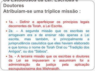 Os Estudiosos da Lei: Escribas e Doutores Atribuíam-se uma tríplice missão :1a. - Definir e aperfeiçoar os princípios legais decorrentes da Torah, a Lei Escrita.2a. – A segunda missão que os escribas se arrogavam era a de ensinar não apenas a Lei escrita, mas também, e principalmente a jurisprudência casuística que eles haviam elaborado e que tomou o nome de Torah Oral ou "Tradição dos Antigos", ou dos "Sábios".3a. - A terceira missão que os escribas e doutores da Lei se impuseram e assumiram foi a administração da justiça pela aplicação escrupulosíssima dos Mishnaioth.