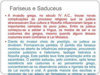 Fariseus e SaduceusA invasão grega, no século IV A.C., trouxe novas complicações ao processo religioso que os judeus atravessavam.Sua cultura e filosofia influenciaram largas e importantes camadas do povo judeu. Entre os judeus começou-se a adotar a língua, os modos de ser e os costumes dos gregos, mesmo quando alguns desses costumes eram contrários à Lei Mosaica. Diante do invasor cheio de prestígio, os judeus se dividiram. Formaram-se partidos. O partido dos fariseus mostrou-se aberto às influências estrangeiras, procurando conciliar judaísmo e helenismo, teologia hebraica e filosofia grega. Este partido teve forte penetração entre os sacerdotes. O partido saduceu, pelo contrário, opôs tenaz resistência aos costumes e ao pensamento grego, concentraram-se na observância zelosa e rigorista da letra da Lei escrita e oral. A grande maioria dos escribas e doutores da Lei aderiu ao farisaismo e obteve o apoio quase total do povo judeu, graças ao prestígio moral e religioso que alcançaram.