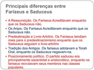 Principais diferenças entre Farizeuse Saduceus A Ressurreição. Os Fariseus Acreditavam enquanto que os Saduceus não.Os Anjos. Os Fariseus Acreditavam enquanto que os Saduceus não.Predestinação e Livre-Arbítrio. Os Fariseus tendiam mais para o predestinacionismo enquanto que os Saduceus seguiam o livre-arbítrioTradição dos Antigos. Os fariseus adotavam a Torah Oral, enquanto os Saduceus negavam-na.Posicionamento político. O partido saduceu era principalmente sacerdotal e aristocrático, enquanto os fariseus recrutavam seus membros nas classes populares. 