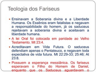 Teologia dos FariseusEnsinavam a Soberania divina e a Liberdade Humana. Os Essênios eram fatalistas e negavam a responsabilidade do homem, já os saduceus rejeitavam a soberania divina e aceitavam a liberdade humana. A lei Oral foi colocada em paridade ao Velho Testamento. Mt 23:4.Acreditavam em Vida Futura. O saduceus defendiam apenas o Pentateuco, e negavam toda expectativa de vida futura. Mt 22:29-33; 25:46; At 23:8. Possuem a esperança messiânica. Os fariseus esperavam o Filho do Homem de Daniel, enquanto que os Saduceus aguardavam o Messias.  