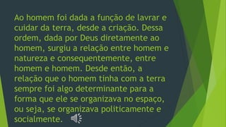 Ao homem foi dada a função de lavrar e
cuidar da terra, desde a criação. Dessa
ordem, dada por Deus diretamente ao
homem, surgiu a relação entre homem e
natureza e consequentemente, entre
homem e homem. Desde então, a
relação que o homem tinha com a terra
sempre foi algo determinante para a
forma que ele se organizava no espaço,
ou seja, se organizava politicamente e
socialmente.
 