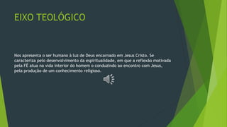 EIXO TEOLÓGICO
Nos apresenta o ser humano à luz de Deus encarnado em Jesus Cristo. Se
caracteriza pelo desenvolvimento da espiritualidade, em que a reflexão motivada
pela FÉ atua na vida interior do homem o conduzindo ao encontro com Jesus,
pela produção de um conhecimento religioso.
 