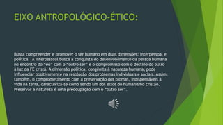 EIXO ANTROPOLÓGICO-ÉTICO:
Busca compreender e promover o ser humano em duas dimensões: interpessoal e
política. A interpessoal busca a conquista do desenvolvimento da pessoa humana
no encontro do “eu” com o “outro ser” e o compromisso com o destino do outro
à luz da FÉ cristã. A dimensão política, congênita à natureza humana, pode
influenciar positivamente na resolução dos problemas individuais e sociais. Assim,
também, o comprometimento com a preservação dos biomas, indispensáveis à
vida na terra, caracteriza-se como sendo um dos eixos do humanismo cristão.
Preservar a natureza é uma preocupação com o “outro ser”.
 