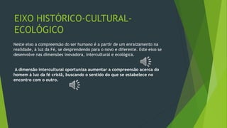 EIXO HISTÓRICO-CULTURAL-
ECOLÓGICO
Neste eixo a compreensão do ser humano é a partir de um enraizamento na
realidade, à luz da Fé, se desprendendo para o novo e diferente. Este eixo se
desenvolve nas dimensões inovadora, intercultural e ecológica.
A dimensão intercultural oportuniza aumentar a compreensão acerca do
homem à luz da fé cristã, buscando o sentido do que se estabelece no
encontro com o outro.
 