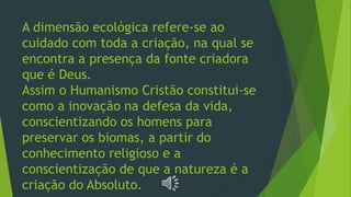 A dimensão ecológica refere-se ao
cuidado com toda a criação, na qual se
encontra a presença da fonte criadora
que é Deus.
Assim o Humanismo Cristão constitui-se
como a inovação na defesa da vida,
conscientizando os homens para
preservar os biomas, a partir do
conhecimento religioso e a
conscientização de que a natureza é a
criação do Absoluto.
 