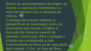 Diante do questionamento da origem do
mundo, a explicação monoteísta é a
mais harmoniosa com a natureza da
ciência.
A teologia da criação respeita as
perspectivas da cosmologia (ramo da
astronomia que estuda a origem e
evolução do Universo a partir de
métodos científicos). Para a teologia a
criação não corresponde a uma
transformação de Deus ou de uma parte
dele mesmo. E sim, ao dom de Deus.
 