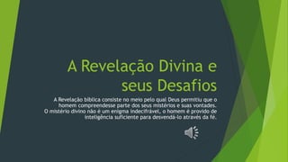 A Revelação Divina e
seus Desafios
A Revelação bíblica consiste no meio pelo qual Deus permitiu que o
homem compreendesse parte dos seus mistérios e suas vontades.
O mistério divino não é um enigma indecifrável, o homem é provido de
inteligência suficiente para desvendá-lo através da fé.
 