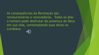 As consequências da Revelação são
revolucionárias e renovadoras. Todos os dias
o homem pode desfrutar da presença de Deus
em sua vida, contemplando suas obras no
cotidiano
 