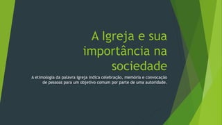 A Igreja e sua
importância na
sociedade
A etimologia da palavra igreja indica celebração, memória e convocação
de pessoas para um objetivo comum por parte de uma autoridade.
 