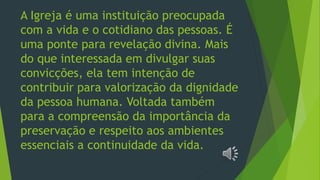 A Igreja é uma instituição preocupada
com a vida e o cotidiano das pessoas. É
uma ponte para revelação divina. Mais
do que interessada em divulgar suas
convicções, ela tem intenção de
contribuir para valorização da dignidade
da pessoa humana. Voltada também
para a compreensão da importância da
preservação e respeito aos ambientes
essenciais a continuidade da vida.
 
