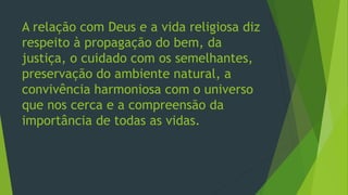 A relação com Deus e a vida religiosa diz
respeito à propagação do bem, da
justiça, o cuidado com os semelhantes,
preservação do ambiente natural, a
convivência harmoniosa com o universo
que nos cerca e a compreensão da
importância de todas as vidas.
 