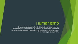 Humanismo
O Humanismo nasceu no fim do XIV século, na Itália, como um
movimento cultural e filosófico. O conceito de humanismo pode se dá
como o conjunto orgânico e sistemático de ideais e princípios que tem o
homem como ponto de partida.
 
