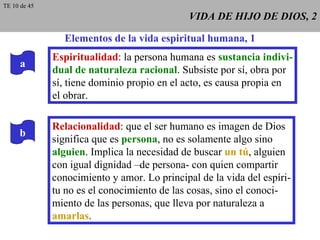 VIDA DE HIJO DE DIOS, 2 Elementos de la vida espiritual humana, 1 Espiritualidad : la persona humana es  sustancia indivi- dual de naturaleza racional . Subsiste por sí, obra por sí, tiene dominio propio en el acto, es causa propia en el obrar. Relacionalidad : que el ser humano es imagen de Dios significa que es  persona , no es solamente algo sino alguien . Implica la necesidad de buscar  un tú , alguien con igual dignidad –de persona- con quien compartir conocimiento y amor. Lo principal de la vida del espíri- tu no es el conocimiento de las cosas, sino el conoci- miento de las personas, que lleva por naturaleza a amarlas . a b TE 10 de 45 