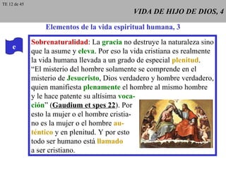 VIDA DE HIJO DE DIOS, 4 Elementos de la vida espiritual humana, 3 e Sobrenaturalidad : La  gracia  no destruye la naturaleza sino que la asume y  eleva . Por eso la vida cristiana es realmente la vida humana llevada a un grado de especial  plenitud . “ El misterio del hombre solamente se comprende en el misterio de  Jesucristo , Dios verdadero y hombre verdadero, quien manifiesta  plenamente  el hombre al mismo hombre y le hace patente su altísima  voca- ción ” ( Gaudium et spes 22 ). Por esto la mujer o el hombre cristia- no es la mujer o el hombre  au- téntico  y en plenitud. Y por esto todo ser humano está  llamado a ser cristiano. TE 12 de 45 