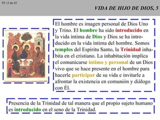 VIDA DE HIJO DE DIOS, 5 El hombre es imagen personal de Dios Uno y Trino. El  hombre  ha sido  introducido  en la vida íntima de  Dios  y Dios se ha intro- ducido en la vida íntima del hombre. Somos templos  del Espíritu Santo, la  Trinidad  inha- bita en el cristiano. La inhabitación implica el comunicarse  íntimo y personal  de un Dios vivo que se hace presente en el hombre para hacerle  participar  de su vida e invitarle a afrontar la existencia en comunión y diálogo con Él. Presencia de la Trinidad de tal manera que el propio sujeto humano es  introducido  en el seno de la Trinidad. TE 13 de 45 