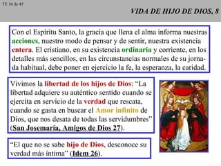 VIDA DE HIJO DE DIOS, 8 Con el Espíritu Santo, la gracia que llena el alma informa nuestras acciones , nuestro modo de pensar y de sentir, nuestra existencia entera . El cristiano, en su existencia  ordinaria  y corriente, en los detalles más sencillos, en las circunstancias normales de su jorna- da habitual, debe poner en ejercicio la fe, la esperanza, la caridad. Vivimos la  libertad de los hijos de Dios : “La libertad adquiere su auténtico sentido cuando se ejercita en servicio de la  verdad  que rescata, cuando se gasta en buscar el  Amor infinito  de Dios, que nos desata de todas las servidumbres” ( San Josemaría, Amigos de Dios 27 ). “ El que no se sabe  hijo de Dios , desconoce su  verdad más íntima” ( Idem 26 ). TE 16 de 45 