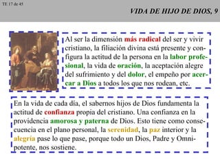 VIDA DE HIJO DE DIOS, 9 Al ser la dimensión  más radical  del ser y vivir cristiano, la filiación divina está presente y con- figura la actitud de la persona en la  labor profe- sional , la vida de  oración , la aceptación alegre del sufrimiento y del  dolor , el empeño por  acer- car a Dios  a todos los que nos rodean, etc. En la vida de cada día, el sabernos hijos de Dios fundamenta la actitud de  confianza  propia del cristiano. Una confianza en la providencia  amorosa y paterna  de Dios. Esto tiene como conse- cuencia en el plano personal, la  serenidad , la  paz  interior y la alegría  pase lo que pase, porque todo un Dios, Padre y Omni- potente, nos sostiene. TE 17 de 45 