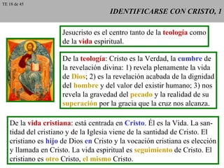 IDENTIFICARSE CON CRISTO, 1 Jesucristo es el centro tanto de la  teología  como de la  vida  espiritual. De la  teología : Cristo es la Verdad, la  cumbre  de la revelación divina: 1) revela plenamente la vida de  Dios ; 2) es la revelación acabada de la dignidad del  hombre  y del valor del existir humano; 3) nos revela la gravedad del  pecado  y la realidad de su superación  por la gracia que la cruz nos alcanza. De la  vida cristiana : está centrada en  Cristo . Él es la Vida. La san- tidad del cristiano y de la Iglesia viene de la santidad de Cristo. El cristiano es  hijo  de Dios  en  Cristo y la vocación cristiana es elección y llamada en Cristo. La vida espiritual es  seguimiento  de Cristo. El cristiano es  otro  Cristo,  el mismo  Cristo. TE 18 de 45 