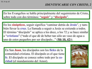 IDENTIFICARSE CON CRISTO, 2 En los Evangelios se habla principalmente del seguimiento de Cristo, sobre todo con dos términos: “ seguir ” y “ discípulo ”. En los  sinópticos , seguir significa “caminar detrás de  Jesús ”, y tam- bién llevar la  cruz . La llamada a seguir a Jesús se extiende a todos. El término “discípulo” se aplica a los doce, a los 72 y se hace similar a “ cristiano ” (“todo el que dé de beber tan sólo un vaso de agua a uno de estos pequeños por ser discípulo...” ( Mt 10, 42 )). En San  Juan , los discípulos son los  fieles  de la comunidad cristiana. El discípulo es el que tiene fe . El discípulo se conoce sobre todo por la  ca- ridad  (el mandamiento del Amor). TE 19 de 45 