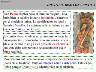IDENTIFICARSE CON CRISTO, 3 San  Pablo  emplea poco el término “seguir”. Usa más bien la palabra imitar o  imitación . Jesucristo es el modelo a imitar. La santificación es igual a la  cristificación . La existencia del cristiano es una vida  en  Cristo y  con  Cristo. La imitación en el obrar no es un camino hacia la incorporación a Jesucristo, sino una consecuencia de ella: como Cristo  ya  está presente  en el cristia- no , éste debe comportarse de acuerdo con esa ín- tima realidad. No  estamos ante una imitación simplemente  externa  sino de la per- sona en su totalidad, tanto  ontológica  como  existencial . Esto es po- sible porque Cristo  vive  y además vive en el cristiano. TE 20 de 45 