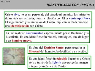 IDENTIFICARSE CON CRISTO, 4 Cristo  vive , no es un personaje del pasado ni un mito: los misterios de su vida son actuales, nuestra relación con Él es  contemporánea . El seguimiento y la imitación de Cristo implican verdaderamente una  identificación  con Cristo. Es una realidad  sacramental , especialmente por el Bautismo y la Eucaristía. Es una identificación radical, ontológica, que da lugar a un  hombre nuevo .  Es obra del  Espíritu Santo , pero necesita la libertad  del hombre, la docilidad a su acción. Es una identificación  eclesial : llegamos a Cristo sólo a través de la  Iglesia  que posee la imagen integral y auténtica de Cristo. TE 21 de 45 