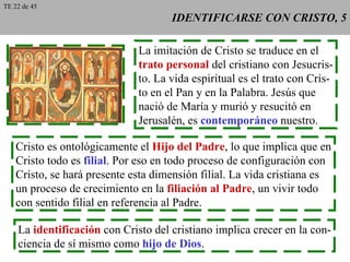 IDENTIFICARSE CON CRISTO, 5 La imitación de Cristo se traduce en el trato personal  del cristiano con Jesucris- to. La vida espiritual es el trato con Cris- to en el Pan y en la Palabra. Jesús que nació de María y murió y resucitó en Jerusalén, es  contemporáneo  nuestro. Cristo es ontológicamente el  Hijo del Padre , lo que implica que en Cristo todo es  filial . Por eso en todo proceso de configuración con Cristo, se hará presente esta dimensión filial. La vida cristiana es un proceso de crecimiento en la  filiación al Padre , un vivir todo con sentido filial en referencia al Padre. La  identificación  con Cristo del cristiano implica crecer en la con- ciencia de sí mismo como  hijo de Dios . TE 22 de 45 