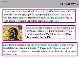 LA ORACIÓN, 2 La oración es una  necesidad  vital, la expresión de la nueva vida de hijos de Dios otorgada por la incorporación a Cristo. La oración cristiana tiene carácter  trinitario y filial  porque es un  diálogo  de vida con la  Trinidad  Santísima como  hijos de Dios . La oración del cristiano es  conversación  con el Padre, el Hijo y el Espíritu Santo. “No te limites a hablar al Paráclito, ¡ óyele !” ( San Josemaría, Forja 430 ). La oración  litúrgica  debe hacerse oración personal y la oración  per- sonal  debe ser oración litúrgica. A través de la liturgia, la oración del cristiano en comunión con toda la  Iglesia  se alimenta del misterio de Jesucristo. TE 26 de 45 