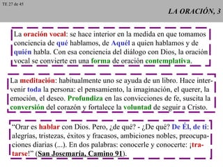 LA ORACIÓN, 3 La  oración vocal : se hace interior en la medida en que tomamos conciencia de  qué  hablamos, de  Aquél  a quien hablamos y de quién  habla. Con esa conciencia del diálogo con Dios, la oración vocal se convierte en una  forma  de oración  contemplativa . La  meditación : habitualmente uno se ayuda de un libro. Hace inter- venir  toda  la persona: el pensamiento, la imaginación, el querer, la emoción, el deseo.  Profundiza  en las convicciones de fe, suscita la conversión  del corazón y fortalece la  voluntad  de seguir a Cristo. “ Orar es  hablar  con Dios. Pero, ¿de qué? - ¿De qué?  De Él, de ti : alegrías, tristezas, éxitos y fracasos, ambiciones nobles, preocupa- ciones diarias (...). En dos palabras: conocerle y conocerte: ¡ tra- tarse !” ( San Josemaría, Camino 91 ). TE 27 de 45 