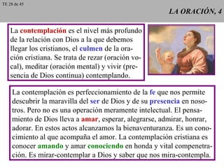 LA ORACIÓN, 4 La  contemplación  es el nivel más profundo de la relación con Dios a la que debemos llegar los cristianos, el  culmen  de la ora- ción cristiana. Se trata de rezar (oración vo- cal), meditar (oración mental) y vivir (pre- sencia de Dios continua) contemplando. La contemplación es perfeccionamiento de la  fe  que nos permite descubrir la maravilla del  ser  de Dios y de su  presencia  en noso- tros. Pero no es una operación meramente intelectual. El pensa- miento de Dios lleva a  amar , esperar, alegrarse, admirar, honrar, adorar. En estos actos alcanzamos la bienaventuranza. Es un cono- cimiento al que acompaña el amor. La contemplación cristiana es conocer  amando  y amar  conociendo  en honda y vital compenetra- ción. Es mirar-contemplar a Dios y saber que nos mira-contempla. TE 28 de 45 