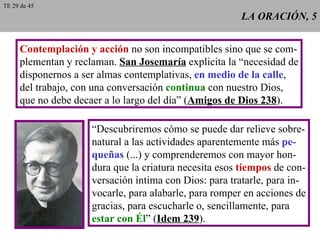 LA ORACIÓN, 5 Contemplación y acción  no son incompatibles sino que se com- plementan y reclaman.  San Josemaría  explicita la “necesidad de disponernos a ser almas contemplativas,  en medio de la calle , del trabajo, con una conversación  continua  con nuestro Dios, que no debe decaer a lo largo del día” ( Amigos de Dios 238 ). “ Descubriremos cómo se puede dar relieve sobre- natural a las actividades aparentemente más  pe- queñas  (...) y comprenderemos con mayor hon- dura que la criatura necesita esos  tiempos  de con- versación íntima con Dios: para tratarle, para in- vocarle, para alabarle, para romper en acciones de gracias, para escucharle o, sencillamente, para estar con Él ” ( Idem 239 ). TE 29 de 45 