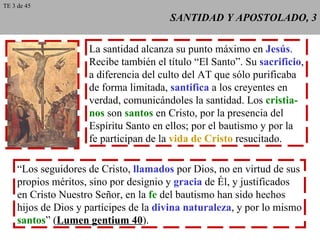SANTIDAD Y APOSTOLADO, 3 La santidad alcanza su punto máximo en  Jesús . Recibe también el título “El Santo”. Su  sacrificio , a diferencia del culto del AT que sólo purificaba de forma limitada,  santifica  a los creyentes en verdad, comunicándoles la santidad. Los  cristia- nos  son  santos  en Cristo, por la presencia del Espíritu Santo en ellos; por el bautismo y por la fe participan de la  vida de Cristo  resucitado. “ Los seguidores de Cristo,  llamados  por Dios, no en virtud de sus propios méritos, sino por designio y  gracia  de Él, y justificados en Cristo Nuestro Señor, en la  fe  del bautismo han sido hechos hijos de Dios y partícipes de la  divina naturaleza , y por lo mismo santos ” ( Lumen gentium 40 ). TE 3 de 45 