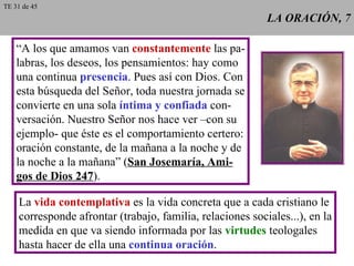 LA ORACIÓN, 7 “ A los que amamos van  constantemente  las pa- labras, los deseos, los pensamientos: hay como una continua  presencia . Pues así con Dios. Con esta búsqueda del Señor, toda nuestra jornada se convierte en una sola  íntima y confiada  con- versación. Nuestro Señor nos hace ver –con su ejemplo- que éste es el comportamiento certero: oración constante, de la mañana a la noche y de la noche a la mañana” ( San Josemaría, Ami- gos de Dios 247 ). La  vida contemplativa  es la vida concreta que a cada cristiano le corresponde afrontar (trabajo, familia, relaciones sociales...), en la medida en que va siendo informada por las  virtudes  teologales hasta hacer de ella una  continua oración . TE 31 de 45 
